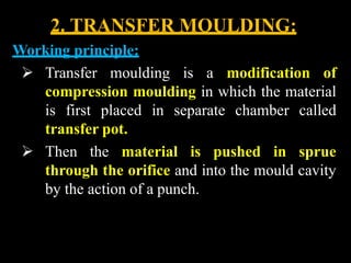 2. TRANSFER MOULDING:
Working principle:
 Transfer moulding is a modification of
compression moulding in which the material
is first placed in separate chamber called
transfer pot.
 Then the material is pushed in sprue
through the orifice and into the mould cavity
by the action of a punch.
 