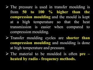  The pressure is used in transfer moulding is
from 50 to 100 % higher than the
compression moulding and the mould is kept
at a high temperature so that the heat
transmission is easier when compared to
compression moulding.
 Transfer moulding cycles are shorter than
compression moulding and moulding is done
at high temperature and pressure.
 The material to be moulded is often pre –
heated by radio - frequency methods.
 