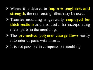  Where it is desired to improve toughness and
strength, the reinforcing fillers may be used.
 Transfer moulding is generally employed for
thick sections and also useful for incorporating
metal parts in the moulding.
 The pre-melted polymer charge flows easily
into interior parts with inserts.
 It is not possible in compression moulding.
 