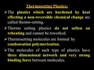 Thermosetting Plastics:
The plastics which are hardened by heat
effecting a non-reversible chemical change are
called thermo-setting.
Thermo setting plastics do not soften on
reheating and cannot be reworked.
Thermosetting molecules are formed by
condensation polymerization.
The molecules of such type of plastics have
three dimensional network and very strong
binding force between molecules.
 