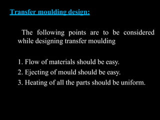 Transfer moulding design:
The following points are to be considered
while designing transfer moulding
1. Flow of materials should be easy.
2. Ejecting of mould should be easy.
3. Heating of all the parts should be uniform.
 