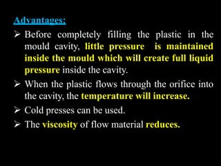 Advantages:
 Before completely filling the plastic in the
mould cavity, little pressure is maintained
inside the mould which will create full liquid
pressure inside the cavity.
 When the plastic flows through the orifice into
the cavity, the temperature will increase.
 Cold presses can be used.
 The viscosity of flow material reduces.
 