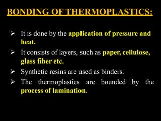 BONDING OF THERMOPLASTICS:
 It is done by the application of pressure and
heat.
 It consists of layers, such as paper, cellulose,
glass fiber etc.
 Synthetic resins are used as binders.
 The thermoplastics are bounded by the
process of lamination.
 