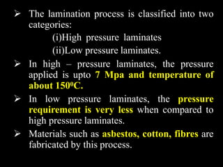  The lamination process is classified into two
categories:
(i)High pressure laminates
(ii)Low pressure laminates.
 In high – pressure laminates, the pressure
applied is upto 7 Mpa and temperature of
about 1500C.
 In low pressure laminates, the pressure
requirement is very less when compared to
high pressure laminates.
 Materials such as asbestos, cotton, fibres are
fabricated by this process.
 