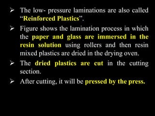  The low- pressure laminations are also called
“Reinforced Plastics”.
 Figure shows the lamination process in which
the paper and glass are immersed in the
resin solution using rollers and then resin
mixed plastics are dried in the drying oven.
 The dried plastics are cut in the cutting
section.
 After cutting, it will be pressed by the press.
 