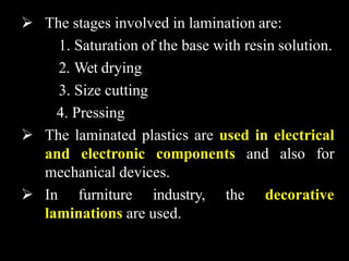  The stages involved in lamination are:
1. Saturation of the base with resin solution.
2. Wet drying
3. Size cutting
4. Pressing
 The laminated plastics are used in electrical
and electronic components and also for
mechanical devices.
 In furniture industry, the decorative
laminations are used.
 