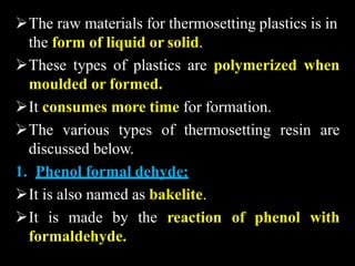 The raw materials for thermosetting plastics is in
the form of liquid or solid.
These types of plastics are polymerized when
moulded or formed.
It consumes more time for formation.
The various types of thermosetting resin are
discussed below.
1. Phenol formal dehyde:
It is also named as bakelite.
It is made by the reaction of phenol with
formaldehyde.
 