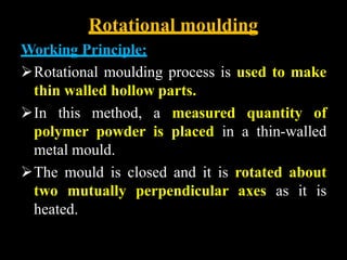 Rotational moulding
Working Principle:
Rotational moulding process is used to make
thin walled hollow parts.
In this method, a measured quantity of
polymer powder is placed in a thin-walled
metal mould.
The mould is closed and it is rotated about
two mutually perpendicular axes as it is
heated.
 