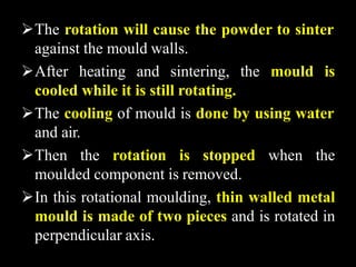 The rotation will cause the powder to sinter
against the mould walls.
After heating and sintering, the mould is
cooled while it is still rotating.
The cooling of mould is done by using water
and air.
Then the rotation is stopped when the
moulded component is removed.
In this rotational moulding, thin walled metal
mould is made of two pieces and is rotated in
perpendicular axis.
 
