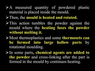 A measured quantity of powdered plastic
material is placed inside the mould.
Then, the mould is heated and rotated.
This action tumbles the powder against the
mould where the heating fuses the powder
without melting it.
Most thermoplastics and some thermosets can
be formed into large hollow parts by
rotational moulding.
In some parts, chemical agents are added to
the powder and cross-linking after the part is
formed in the mould by continuos heating.
 