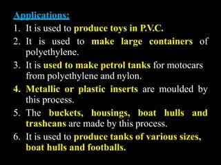 Applications:
1. It is used to produce toys in P.V.C.
2. It is used to make large containers of
polyethylene.
3. It is used to make petrol tanks for motocars
from polyethylene and nylon.
4. Metallic or plastic inserts are moulded by
this process.
5. The buckets, housings, boat hulls and
trashcans are made by this process.
6. It is used to produce tanks of various sizes,
boat hulls and footballs.
 