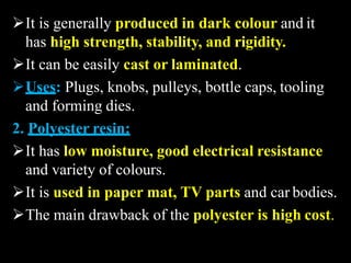 It is generally produced in dark colour and it
has high strength, stability, and rigidity.
It can be easily cast or laminated.
Uses: Plugs, knobs, pulleys, bottle caps, tooling
and forming dies.
2. Polyester resin:
It has low moisture, good electrical resistance
and variety of colours.
It is used in paper mat, TV parts and car bodies.
The main drawback of the polyester is high cost.
 