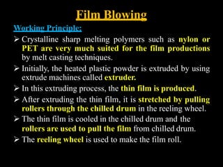 Film Blowing
Working Principle:
 Crystalline sharp melting polymers such as nylon or
PET are very much suited for the film productions
by melt casting techniques.
 Initially, the heated plastic powder is extruded by using
extrude machines called extruder.
 In this extruding process, the thin film is produced.
 After extruding the thin film, it is stretched by pulling
rollers through the chilled drum in the reeling wheel.
 The thin film is cooled in the chilled drum and the
rollers are used to pull the film from chilled drum.
 The reeling wheel is used to make the film roll.
 