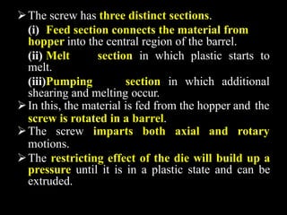 The screw has three distinct sections.
(i) Feed section connects the material from
hopper into the central region of the barrel.
(ii) Melt section in which plastic starts to
melt.
(iii)Pumping section in which additional
shearing and melting occur.
In this, the material is fed from the hopper and the
screw is rotated in a barrel.
The screw imparts both axial and rotary
motions.
The restricting effect of the die will build up a
pressure until it is in a plastic state and can be
extruded.
 
