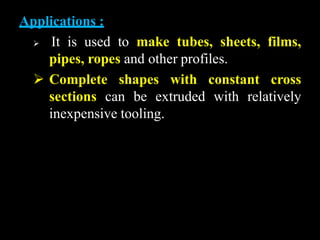 Applications :
 It is used to make tubes, sheets, films,
pipes, ropes and other profiles.
 Complete shapes with constant cross
sections can be extruded with relatively
inexpensive tooling.
 