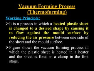 Vacuum Forming Process
(Thermoforming)
Working Principle:
It is a process in which a heated plastic sheet
is changed to a desired shape by causing it
to flow against the mould surface by
reducing the air pressure between one side of
the sheet and the mould surface.
Figure shows the vacuum forming process in
which the plastic sheet is heated in a heater
and the sheet is fixed in a clamp in the first
stage.
 