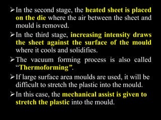In the second stage, the heated sheet is placed
on the die where the air between the sheet and
mould is removed.
In the third stage, increasing intensity draws
the sheet against the surface of the mould
where it cools and solidifies.
The vacuum forming process is also called
“Thermoforming”.
If large surface area moulds are used, it will be
difficult to stretch the plastic into the mould.
In this case, the mechanical assist is given to
stretch the plastic into the mould.
 