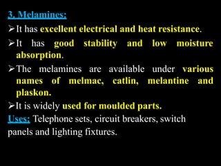 3. Melamines:
It has excellent electrical and heat resistance.
It has good stability and low moisture
absorption.
The melamines are available under various
names of melmac, catlin, melantine and
plaskon.
It is widely used for moulded parts.
Uses: Telephone sets, circuit breakers, switch
panels and lighting fixtures.
 