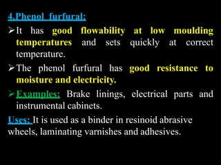 4.Phenol furfural:
flowability
and sets
at low moulding
quickly at correct
It has good
temperatures
temperature.
The phenol furfural has good resistance to
moisture and electricity.
Examples: Brake linings, electrical parts and
instrumental cabinets.
Uses: It is used as a binder in resinoid abrasive
wheels, laminating varnishes and adhesives.
 