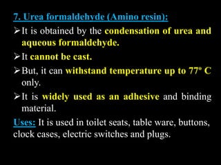 7. Urea formaldehyde (Amino resin):
It is obtained by the condensation of urea and
aqueous formaldehyde.
It cannot be cast.
But, it can withstand temperature up to 77º C
only.
It is widely used as an adhesive and binding
material.
Uses: It is used in toilet seats, table ware, buttons,
clock cases, electric switches and plugs.
 