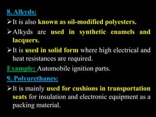 8. Alkyds:
It is also known as oil-modified polyesters.
Alkyds are used in synthetic enamels and
lacquers.
It is used in solid form where high electrical and
heat resistances are required.
Example: Automobile ignition parts.
9. Polyurethanes:
It is mainly used for cushions in transportation
seats for insulation and electronic equipment as a
packing material.
 