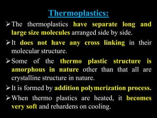 Thermoplastics:
The thermoplastics have separate long and
large size molecules arranged side by side.
It does not have any cross linking in their
molecular structure.
Some of the thermo plastic structure is
amorphous in nature other than that all are
crystalline structure in nature.
It is formed by addition polymerization process.
When thermo plastics are heated, it becomes
very soft and rehardens on cooling.
 