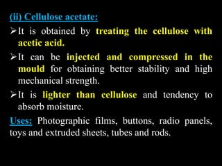 (ii) Cellulose acetate:
It is obtained by treating the cellulose with
acetic acid.
It can be injected and compressed in the
mould for obtaining better stability and high
mechanical strength.
It is lighter than cellulose and tendency to
absorb moisture.
Uses: Photographic films, buttons, radio panels,
toys and extruded sheets, tubes and rods.
 