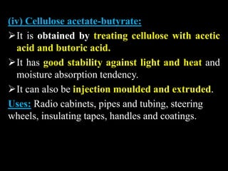 (iv) Cellulose acetate-butyrate:
It is obtained by treating cellulose with acetic
acid and butoric acid.
It has good stability against light and heat and
moisture absorption tendency.
It can also be injection moulded and extruded.
Uses: Radio cabinets, pipes and tubing, steering
wheels, insulating tapes, handles and coatings.
 