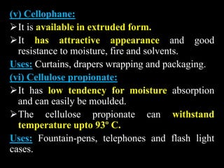 (v) Cellophane:
It is available in extruded form.
It has attractive appearance and good
resistance to moisture, fire and solvents.
Uses: Curtains, drapers wrapping and packaging.
(vi) Cellulose propionate:
It has low tendency for moisture absorption
and can easily be moulded.
The cellulose propionate can withstand
temperature upto 93º C.
Uses: Fountain-pens, telephones and flash light
cases.
 
