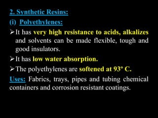 2. Synthetic Resins:
(i) Polyethylenes:
It has very high resistance to acids, alkalizes
and solvents can be made flexible, tough and
good insulators.
It has low water absorption.
The polyethylenes are softened at 93º C.
Uses: Fabrics, trays, pipes and tubing chemical
containers and corrosion resistant coatings.
 