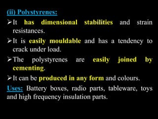 (ii) Polystyrenes:
It has dimensional stabilities and strain
resistances.
It is easily mouldable and has a tendency to
crack under load.
The polystyrenes are easily joined by
cementing.
It can be produced in any form and colours.
Uses: Battery boxes, radio parts, tableware, toys
and high frequency insulation parts.
 