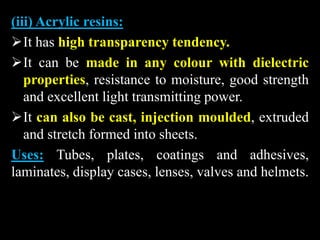 (iii) Acrylic resins:
It has high transparency tendency.
It can be made in any colour with dielectric
properties, resistance to moisture, good strength
and excellent light transmitting power.
It can also be cast, injection moulded, extruded
and stretch formed into sheets.
Uses: Tubes, plates, coatings and adhesives,
laminates, display cases, lenses, valves and helmets.
 