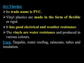 (iv) Vinyles:
Its trade name is PVC.
Vinyl plastics are made in the form of flexible
or rigid.
It has good electrical and weather resistance.
The vinyls are water resistance and produced in
various colours.
Uses: Tarpalin, water roofing, raincoats, tubes and
insulation.
 