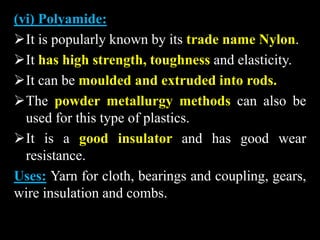 (vi) Polyamide:
It is popularly known by its trade name Nylon.
It has high strength, toughness and elasticity.
It can be moulded and extruded into rods.
The powder metallurgy methods can also be
used for this type of plastics.
It is a good insulator and has good wear
resistance.
Uses: Yarn for cloth, bearings and coupling, gears,
wire insulation and combs.
 