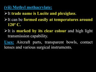 (vii) Methyl methacrylate:
It trade name is Lucite and plexiglass.
It can be formed easily at temperatures around
120º C.
It is marked by its clear colour and high light
transmission capability.
Uses: Aircraft parts, transparent bowls, contact
lenses and various surgical instruments.
 