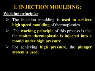 1. INJECTION MOULDING:
Working principle:
 The injection moulding is used to achieve
high speed moulding of thermoplastics.
 The working principle of this process is that
the molten thermoplastic is injected into a
mould under high pressure.
 For achieving high pressure, the plunger
system is used.
 