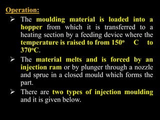 Operation:
 The moulding material is loaded into a
hopper from which it is transferred to a
heating section by a feeding device where the
temperature is raised to from 150o C to
370oC.
 The material melts and is forced by an
injection ram or by plunger through a nozzle
and sprue in a closed mould which forms the
part.
 There are two types of injection moulding
and it is given below.
 