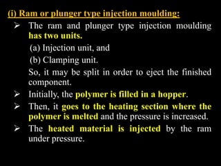 (i) Ram or plunger type injection moulding:
 The ram and plunger type injection moulding
has two units.
(a) Injection unit, and
(b) Clamping unit.
So, it may be split in order to eject the finished
component.
 Initially, the polymer is filled in a hopper.
 Then, it goes to the heating section where the
polymer is melted and the pressure is increased.
 The heated material is injected by the ram
under pressure.
 