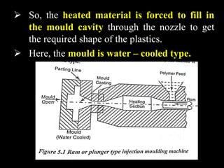 So, the heated material is forced to fill in
the mould cavity through the nozzle to get
the required shape of the plastics.
 Here, the mould is water – cooled type.
 