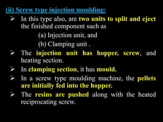 (ii) Screw type injection moulding:
 In this type also, are two units to split and eject
the finished component such as
(a) Injection unit, and
(b) Clamping unit .
 The injection unit has hopper, screw, and
heating section.
 In clamping section, it has mould.
 In a screw type moulding machine, the pellets
are initially fed into the hopper.
 The resins are pushed along with the heated
reciprocating screw.
 
