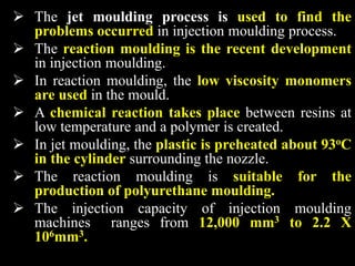  The jet moulding process is used to find the
problems occurred in injection moulding process.
 The reaction moulding is the recent development
in injection moulding.
 In reaction moulding, the low viscosity monomers
are used in the mould.
 A chemical reaction takes place between resins at
low temperature and a polymer is created.
 In jet moulding, the plastic is preheated about 93oC
in the cylinder surrounding the nozzle.
 The reaction moulding is suitable for the
production of polyurethane moulding.
 The injection capacity of injection moulding
machines ranges from 12,000 mm3 to 2.2 X
106mm3.
 
