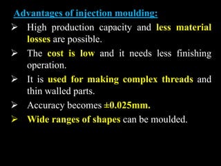 Advantages of injection moulding:
 High production capacity and less material
losses are possible.
 The cost is low and it needs less finishing
operation.
 It is used for making complex threads and
thin walled parts.
 Accuracy becomes ±0.025mm.
 Wide ranges of shapes can be moulded.
 