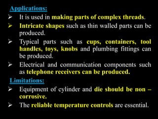 Applications:
 It is used in making parts of complex threads.
 Intricate shapes such as thin walled parts can be
produced.
 Typical parts such as cups, containers, tool
handles, toys, knobs and plumbing fittings can
be produced.
 Electrical and communication components such
as telephone receivers can be produced.
Limitations:
 Equipment of cylinder and die should be non –
corrosive.
 The reliable temperature controls are essential.
 