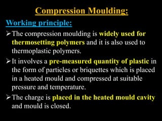 Compression Moulding:
Working principle:
The compression moulding is widely used for
thermosetting polymers and it is also used to
thermoplastic polymers.
It involves a pre-measured quantity of plastic in
the form of particles or briquettes which is placed
in a heated mould and compressed at suitable
pressure and temperature.
The charge is placed in the heated mould cavity
and mould is closed.
 