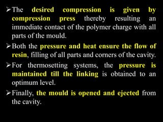 The desired compression is given by
compression press thereby resulting an
immediate contact of the polymer charge with all
parts of the mould.
Both the pressure and heat ensure the flow of
resin, filling of all parts and corners of the cavity.
For thermosetting systems, the pressure is
maintained till the linking is obtained to an
optimum level.
Finally, the mould is opened and ejected from
the cavity.
 