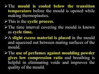 The mould is cooled below the transition
temperature before the mould is opened while
making thermoplastics.
This is the cyclic process.
The time interval covering the mould is known
as cycle time.
A slight excess material is placed in the mould
and squeezed out between mating surfaces of the
mould.
The use of perfumes against moulding powder
gives low compression ratio and breathing is
helpful in eliminating voids and improves the
quality of the mould.
 