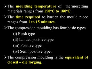The moulding temperature of thermosetting
materials ranges from 150oC to 180oC.
The time required to harden the mould piece
ranges from 1 to 15 minutes.
The compression moulding has four basic types.
(i) Flash type
(ii) Landed positive type
(iii) Positive type
(iv) Semi positive type.
The compression moulding is the equivalent of
closed – die forging.
 