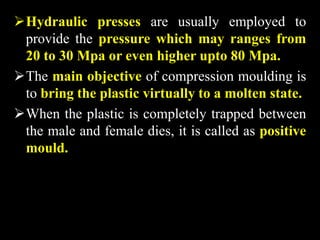 Hydraulic presses are usually employed to
provide the pressure which may ranges from
20 to 30 Mpa or even higher upto 80 Mpa.
The main objective of compression moulding is
to bring the plastic virtually to a molten state.
When the plastic is completely trapped between
the male and female dies, it is called as positive
mould.
 