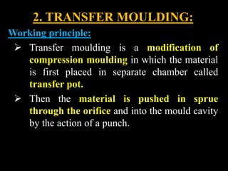 2. TRANSFER MOULDING:
Working principle:
 Transfer moulding is a modification of
compression moulding in which the material
is first placed in separate chamber called
transfer pot.
 Then the material is pushed in sprue
through the orifice and into the mould cavity
by the action of a punch.
 