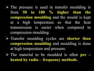  The pressure is used in transfer moulding is
from 50 to 100 % higher than the
compression moulding and the mould is kept
at a high temperature so that the heat
transmission is easier when compared to
compression moulding.
 Transfer moulding cycles are shorter than
compression moulding and moulding is done
at high temperature and pressure.
 The material to be moulded is often pre –
heated by radio - frequency methods.
 